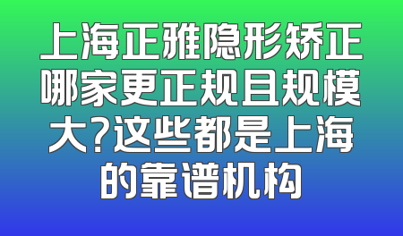 上海正雅隐形矫正哪家更正规且规模大？这些都是上海的靠谱机构