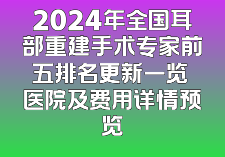 2024年全国耳部重建手术专家前五排名更新一览 医院及费用详情预览