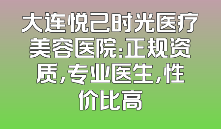 大连悦己时光医疗美容医院：正规资质，专业医生，性价比高