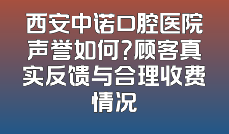 西安中诺口腔医院声誉如何？顾客真实反馈与合理收费情况