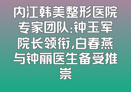内江韩美整形医院专家团队：钟玉军院长领衔，白春燕与钟丽医生备受推崇