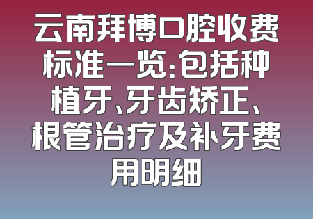 云南拜博口腔收费标准一览：包括种植牙、牙齿矫正、根管治疗及补牙费用明细