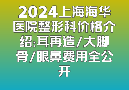 2024上海海华医院整形科价格介绍：耳再造/大脚骨/眼鼻费用全公开