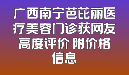广西南宁芭芘丽医疗美容门诊获网友高度评价 附价格信息