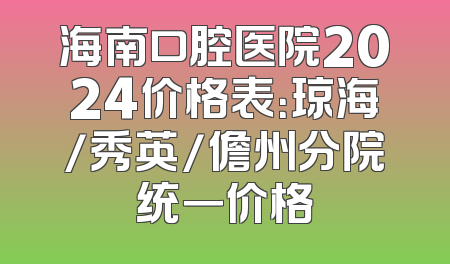 海南口腔医院2024价格表：琼海/秀英/儋州分院统一价格