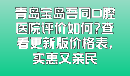 青岛宝岛吾同口腔医院评价如何？查看更新版价格表，实惠又亲民