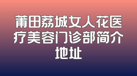 莆田荔城女人花医疗美容门诊部简介地址