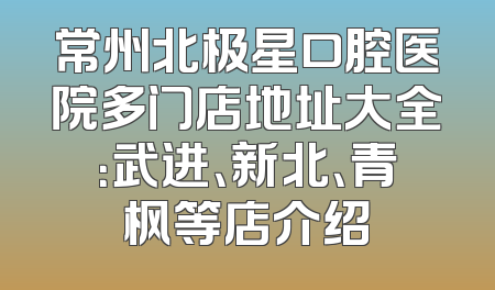 常州北极星口腔医院多门店地址大全：武进、新北、青枫等店介绍