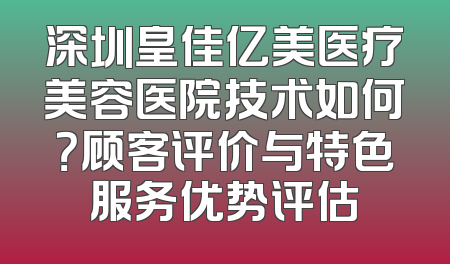 深圳皇佳亿美医疗美容医院技术如何？顾客评价与特色服务优势评估