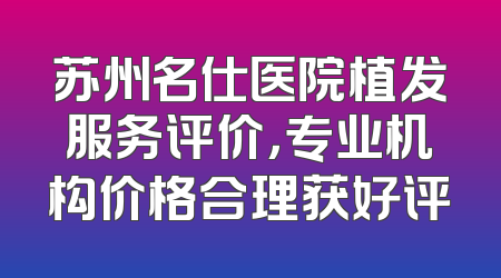 苏州名仕医院植发服务评价，专业机构价格合理获好评