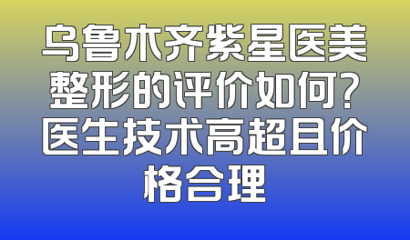 乌鲁木齐紫星医美整形的评价如何？医生技术高超且价格合理