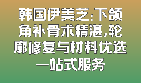 韩国伊美芝：下颌角补骨术精湛，轮廓修复与材料优选一站式服务