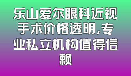乐山爱尔眼科近视手术价格透明，专业私立机构值得信赖