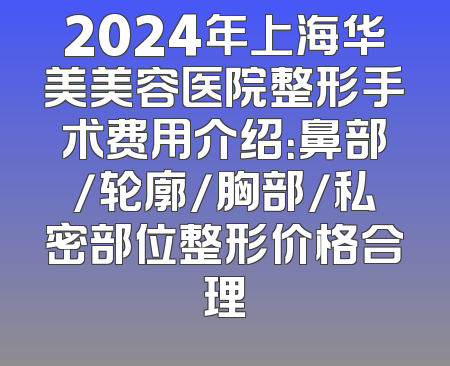 2024年上海华美美容医院整形手术费用介绍：鼻部/轮廓/胸部/私密部位整形价格合理