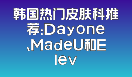 韩国热门皮肤科推荐：Dayone、MadeU和Elev