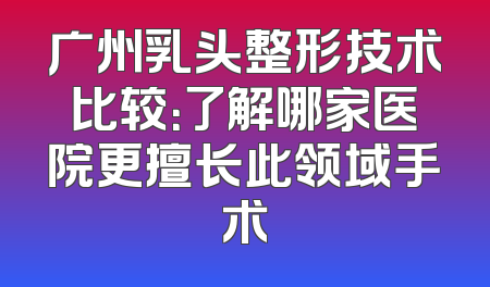 广州乳头整形技术比较：了解哪家医院更擅长此领域手术