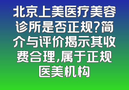 北京上美医疗美容诊所是否正规？简介与评价揭示其收费合理，属于正规医美机构