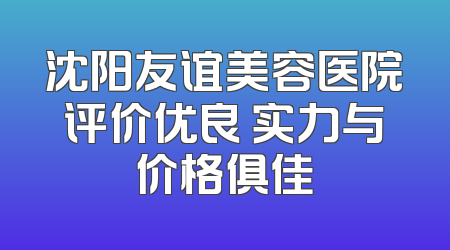 沈阳友谊美容医院评价优良 实力与价格俱佳