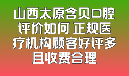 山西太原含贝口腔评价如何 正规医疗机构顾客好评多且收费合理