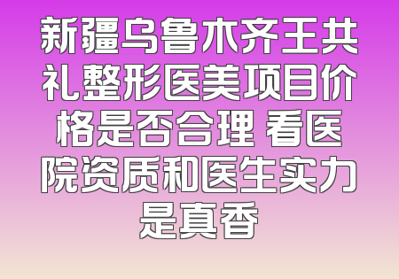 新疆乌鲁木齐王共礼整形医美项目价格是否合理 看医院资质和医生实力是真香