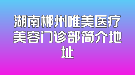 湖南郴州唯美医疗美容门诊部简介地址