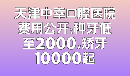 天津中幸口腔医院费用公开：种牙低至2000，矫牙10000起