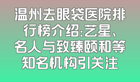 温州去眼袋医院排行榜介绍：艺星、名人与致臻颐和等知名机构引关注
