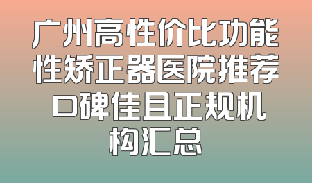 广州高性价比功能性矫正器医院推荐 口碑佳且正规机构汇总