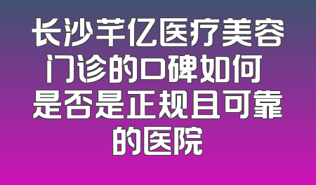 长沙芊亿医疗美容门诊的口碑如何 是否是正规且可靠的医院