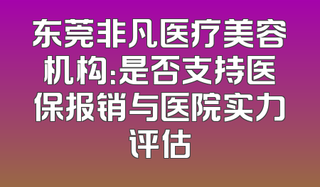 东莞非凡医疗美容机构：是否支持医保报销与医院实力评估