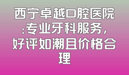 西宁卓越口腔医院：专业牙科服务，好评如潮且价格合理