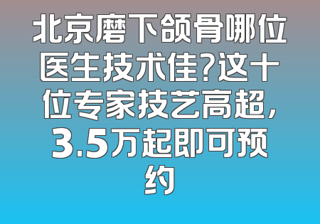 北京磨下颌骨哪位医生技术佳？这十位专家技艺高超，3.5万起即可预约