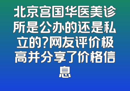 北京宫国华医美诊所是公办的还是私立的？网友评价极高并分享了价格信息