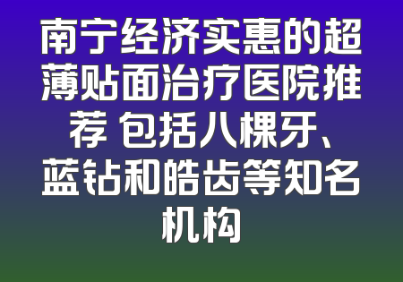 南宁经济实惠的超薄贴面治疗医院推荐 包括八棵牙、蓝钻和皓齿等知名机构