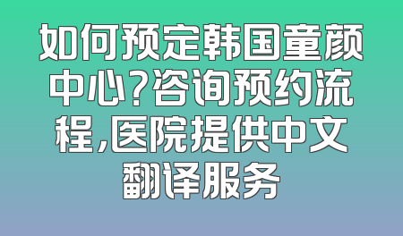 如何预定韩国童颜中心？咨询预约流程，医院提供中文翻译服务