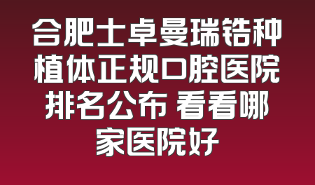 合肥士卓曼瑞锆种植体正规口腔医院排名公布 看看哪家医院好
