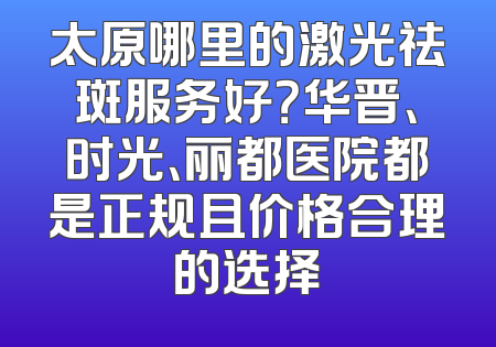 太原哪里的激光祛斑服务好？华晋、时光、丽都医院都是正规且价格合理的选择