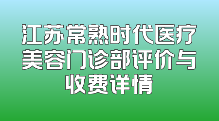 江苏常熟时代医疗美容门诊部评价与收费详情