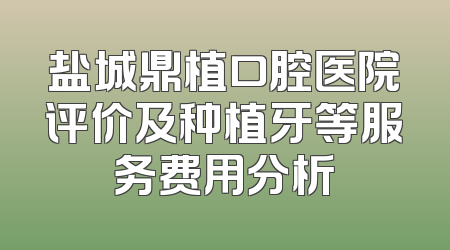 盐城鼎植口腔医院评价及种植牙等服务费用分析