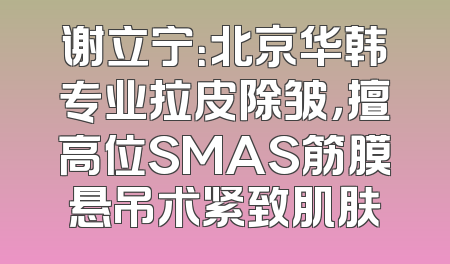谢立宁：北京华韩专业拉皮除皱，擅高位SMAS筋膜悬吊术紧致肌肤