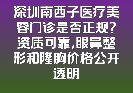 深圳南西子医疗美容门诊是否正规？资质可靠，眼鼻整形和隆胸价格公开透明