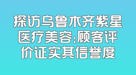 探访乌鲁木齐紫星医疗美容：顾客评价证实其信誉度