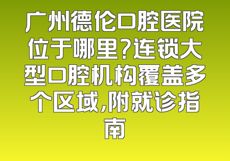 广州德伦口腔医院位于哪里？连锁大型口腔机构覆盖多个区域，附就诊指南