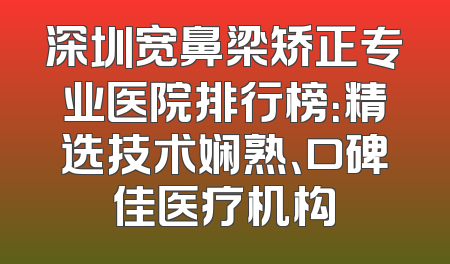 深圳宽鼻梁矫正专业医院排行榜：精选技术娴熟、口碑佳医疗机构