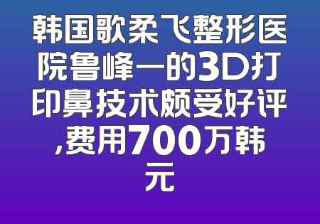 韩国歌柔飞整形医院鲁峰一的3D打印鼻技术颇受好评，费用700万韩元