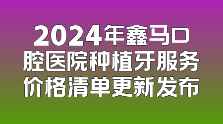 2024年鑫马口腔医院种植牙服务价格清单更新发布