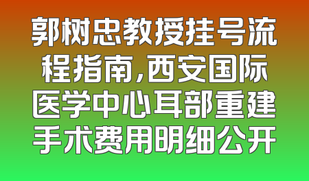 郭树忠教授挂号流程指南，西安国际医学中心耳部重建手术费用明细公开