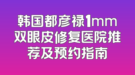 韩国都彦禄1mm双眼皮修复医院推荐及预约指南