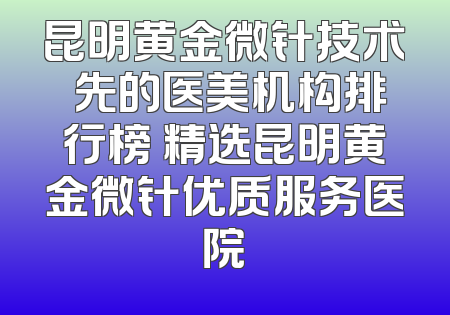昆明黄金微针技术領先的医美机构排行榜 精选昆明黄金微针优质服务医院