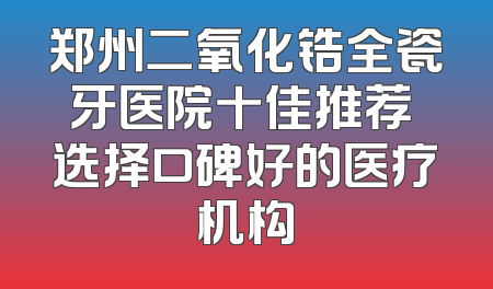郑州二氧化锆全瓷牙医院十佳推荐 选择口碑好的医疗机构